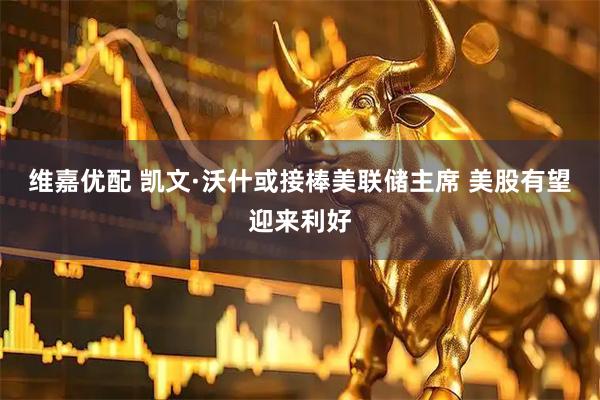 维嘉优配 凯文·沃什或接棒美联储主席 美股有望迎来利好