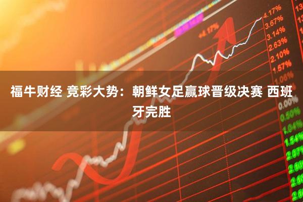 福牛财经 竞彩大势：朝鲜女足赢球晋级决赛 西班牙完胜