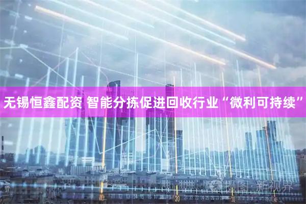 无锡恒鑫配资 智能分拣促进回收行业“微利可持续”