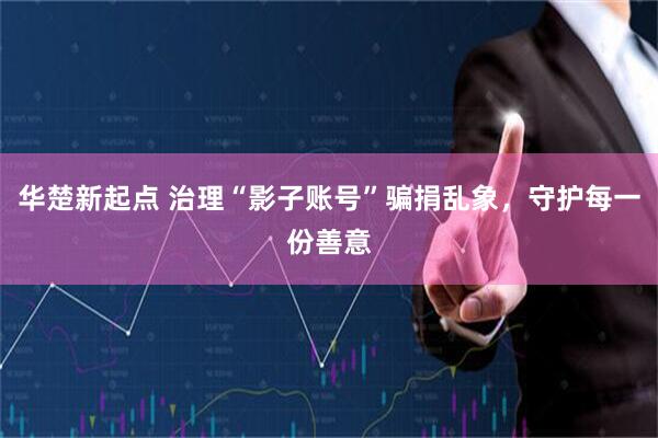 华楚新起点 治理“影子账号”骗捐乱象,守护每一份善意