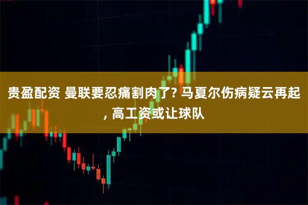 贵盈配资 曼联要忍痛割肉了? 马夏尔伤病疑云再起, 高工资或让球队