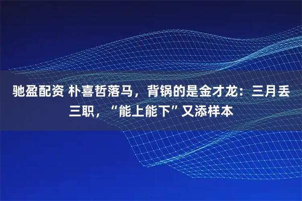 驰盈配资 朴喜哲落马，背锅的是金才龙：三月丢三职，“能上能下”又添样本