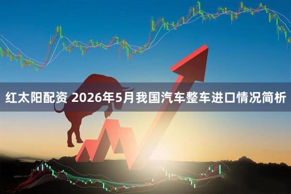 红太阳配资 2026年5月我国汽车整车进口情况简析