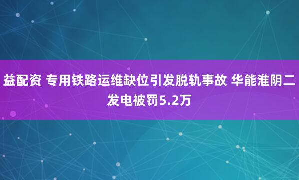 益配资 专用铁路运维缺位引发脱轨事故 华能淮阴二发电被罚5.2万