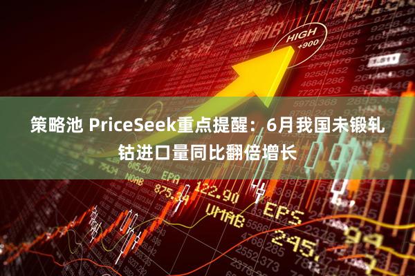 策略池 PriceSeek重点提醒：6月我国未锻轧钴进口量同比翻倍增长