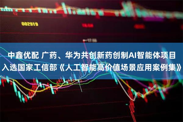 中鑫优配 广药、华为共创新药创制AI智能体项目入选国家工信部《人工智能高价值场景应用案例集》
