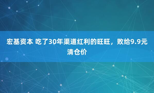 宏基资本 吃了30年渠道红利的旺旺，败给9.9元清仓价