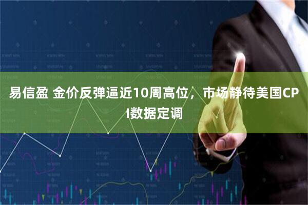易信盈 金价反弹逼近10周高位，市场静待美国CPI数据定调